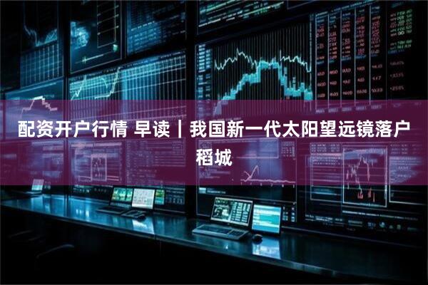 配资开户行情 早读｜我国新一代太阳望远镜落户稻城