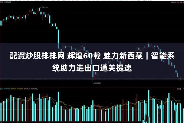 配资炒股排排网 辉煌60载 魅力新西藏｜智能系统助力进出口通关提速