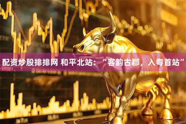 配资炒股排排网 和平北站：“客韵古郡，入粤首站”
