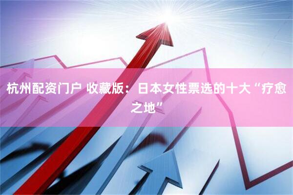 杭州配资门户 收藏版：日本女性票选的十大“疗愈之地”