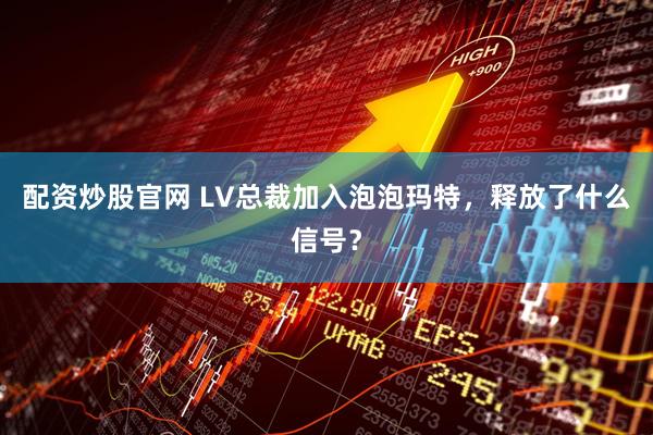 配资炒股官网 LV总裁加入泡泡玛特，释放了什么信号？