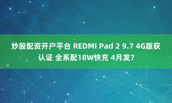炒股配资开户平台 REDMI Pad 2 9.7 4G版获认证 全系配18W快充 4月发？
