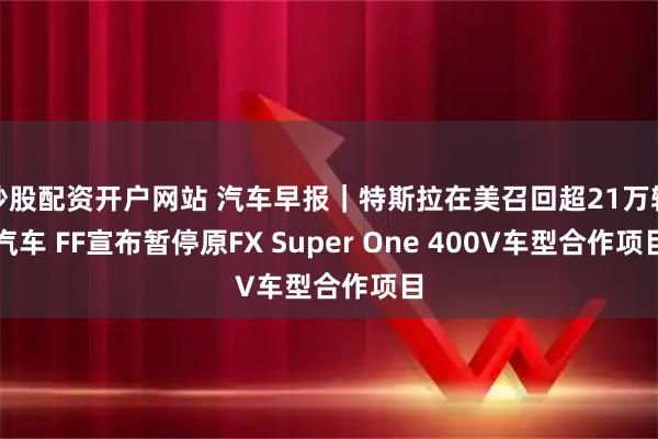 炒股配资开户网站 汽车早报｜特斯拉在美召回超21万辆汽车 FF宣布暂停原FX Super One 400V车型合作项目