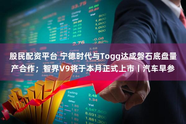 股民配资平台 宁德时代与Togg达成磐石底盘量产合作；智界V9将于本月正式上市丨汽车早参