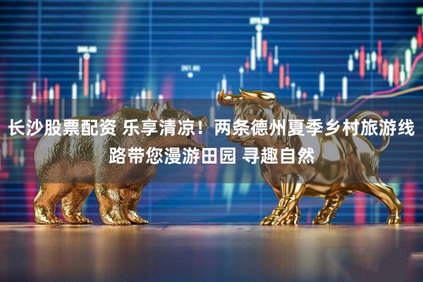 长沙股票配资 乐享清凉！两条德州夏季乡村旅游线路带您漫游田园 寻趣自然
