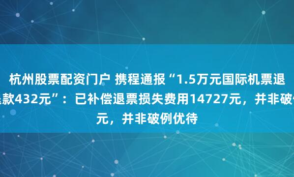 杭州股票配资门户 携程通报“1.5万元国际机票退票仅退款432元”：已补偿退票损失费用14727元，并非破例优待