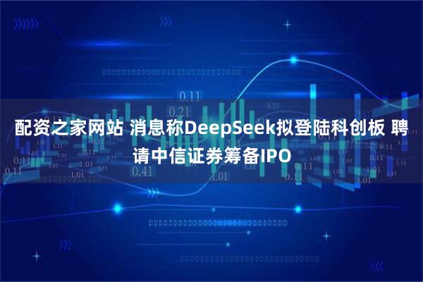 配资之家网站 消息称DeepSeek拟登陆科创板 聘请中信证券筹备IPO